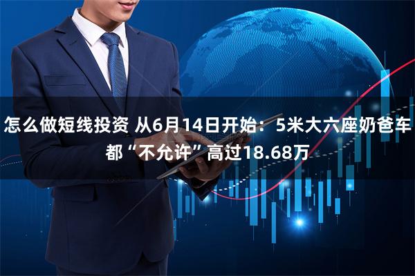 怎么做短线投资 从6月14日开始：5米大六座奶爸车都“不允许”高过18.68万