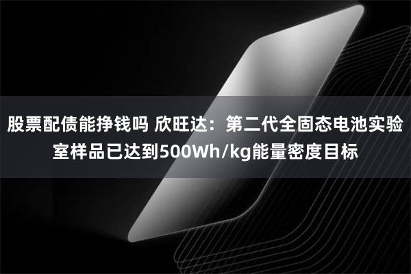 股票配债能挣钱吗 欣旺达：第二代全固态电池实验室样品已达到500Wh/kg能量密度目标