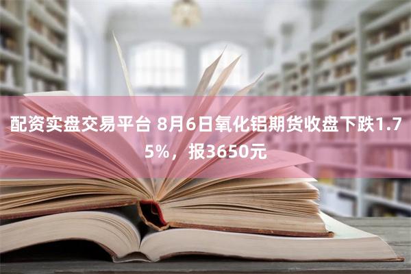 配资实盘交易平台 8月6日氧化铝期货收盘下跌1.75%，报3650元