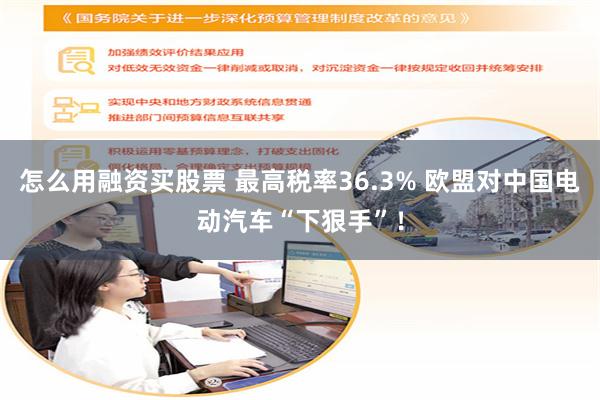 怎么用融资买股票 最高税率36.3% 欧盟对中国电动汽车“下狠手”！