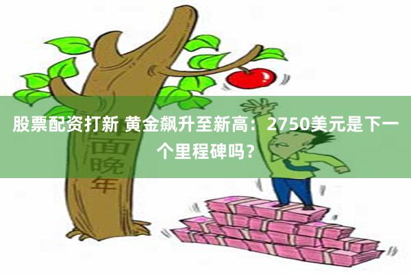 股票配资打新 黄金飙升至新高：2750美元是下一个里程碑吗？