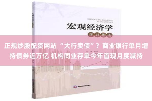 正规炒股配资网站 “大行卖债”？商业银行单月增持债券近万亿 机构同业存单今年首现月度减持