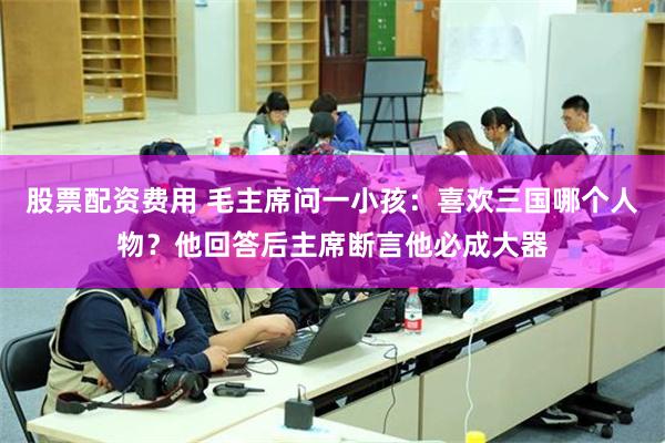 股票配资费用 毛主席问一小孩：喜欢三国哪个人物？他回答后主席断言他必成大器