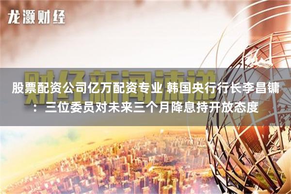 股票配资公司亿万配资专业 韩国央行行长李昌镛：三位委员对未来三个月降息持开放态度