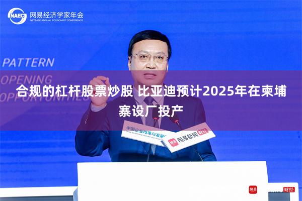 合规的杠杆股票炒股 比亚迪预计2025年在柬埔寨设厂投产