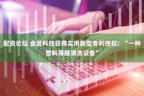 配资论坛 金发科技获得实用新型专利授权：“一种塑料薄膜清洗设备”