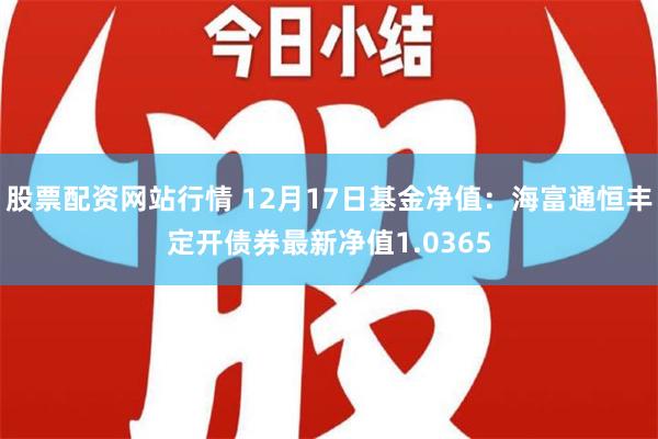 股票配资网站行情 12月17日基金净值：海富通恒丰定开债券最新净值1.0365