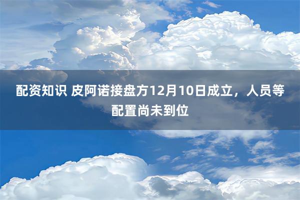 配资知识 皮阿诺接盘方12月10日成立，人员等配置尚未到位