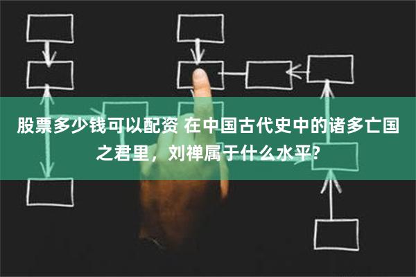 股票多少钱可以配资 在中国古代史中的诸多亡国之君里，刘禅属于什么水平?