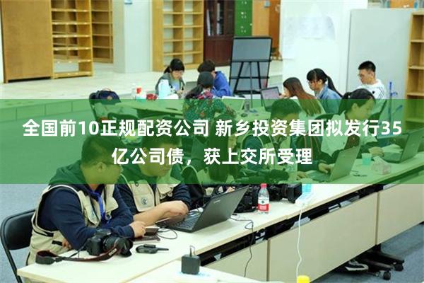 全国前10正规配资公司 新乡投资集团拟发行35亿公司债，获上交所受理