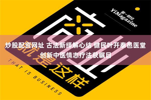 炒股配资网址 古法新绎解心结 健民叶开泰邑医堂创新中医情志疗法获瞩目