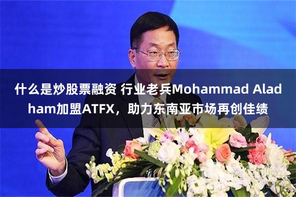 什么是炒股票融资 行业老兵Mohammad Aladham加盟ATFX，助力东南亚市场再创佳绩